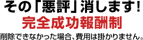その「悪評」消します！
完全成功報酬制
削除できなかった場合、費用は掛かりません。