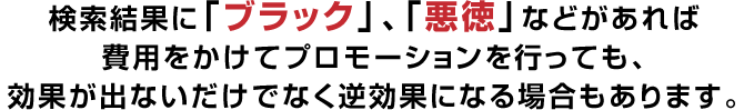 検索結果に「ブラック」、「悪徳」などがあれば
費用をかけてプロモーションを行っても、
効果が出ないだけでなく逆効果になる場合もあります。