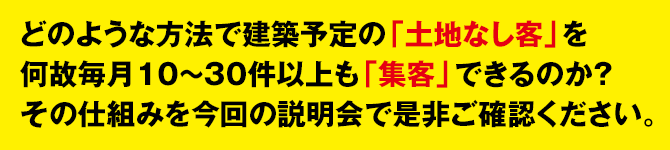 どのような方法で建築予定の「土地なし客」を
何故毎月10〜30件以上も「集客」できるのか？
その仕組みを今回の説明会で是非ご確認ください。