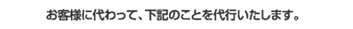 お客様に代わって、下記のことを代行いたします。
