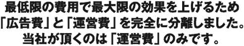 最低限の費用で最大限の効果を上げるため「広告費」と「運営費」を完全に分離しました。
当社が頂くのは「運営費」のみです。