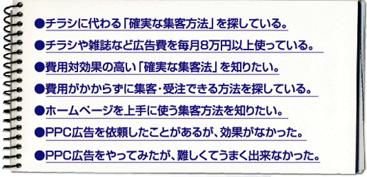 ●チラシに代わる「確実な集客方法」を探している。　●チラシや雑誌など広告費を毎月8万円以上使っている。
　●費用対効果の高い「確実な集客法」を知りたい。　●費用がかからずに集客・受注できる方法を探している。
　●ホームページを上手に使う集客方法を知りたい。　●PPC広告を依頼したことがあるが、効果がなかった。
●PPC広告をやってみたが、難しくてうまく出来なかった。