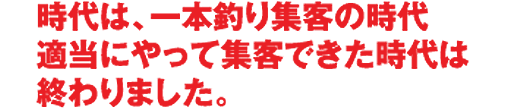 時代は、一本釣り集客の時代　適当にやって集客できた時代は終わりました。