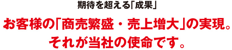 期待を超える「成果」お客様の「商売繁盛・売上増大」の実現。それが当社の使命です。