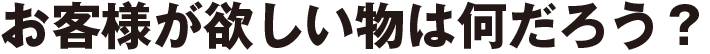 お客様が欲しい物は何だろう?