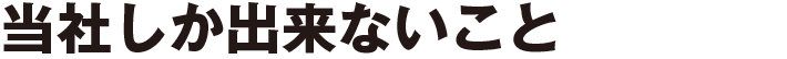 当社しか出来ないこと