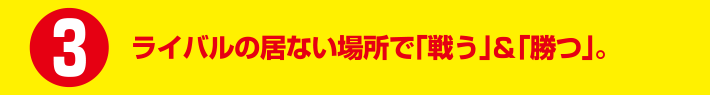 ライバルの居ない場所で「戦う」&「勝つ」。