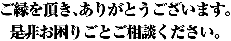 ご縁を頂き、ありがとうございます。
是非お困りごとご相談ください。