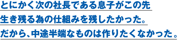 とにかく次の社長である息子がこの先生き残る為の仕組みを残したかった。